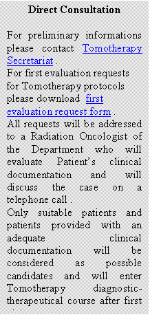 Casella di testo: Direct Consultation

For preliminary informations please contact Tomotherapy Secretariat .
For first evaluation requests for Tomotherapy protocols please download  first evaluation request form .
All requests will be addressed to a Radiation Oncologist of the Department who will evaluate Patient�s clinical documentation and will discuss the case on a telephone call .
Only suitable patients and patients provided with an adequate clinical documentation will be considered as possible candidates and will enter Tomotherapy diagnostic-therapeutical course after first visit.



