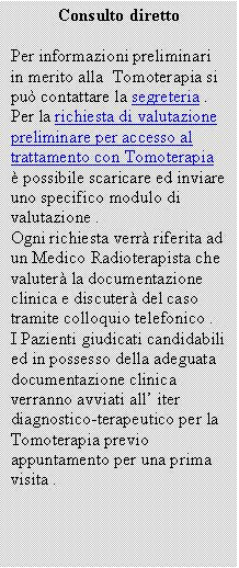 Casella di testo: Consulto diretto

Per informazioni preliminari in merito alla  Tomoterapia si pu� contattare la segreteria . 
Per la richiesta di valutazione preliminare per accesso al trattamento con Tomoterapia � possibile scaricare ed inviare uno specifico modulo di valutazione .
Ogni richiesta verr� riferita ad un Medico Radioterapista che valuter� la documentazione clinica e discuter� del caso tramite colloquio telefonico .
I Pazienti giudicati candidabili ed in possesso della adeguata documentazione clinica verranno avviati all� iter diagnostico-terapeutico per la Tomoterapia previo appuntamento per una prima visita .

